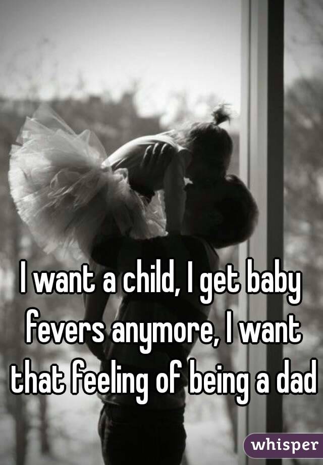 I want a child, I get baby fevers anymore, I want that feeling of being a dad