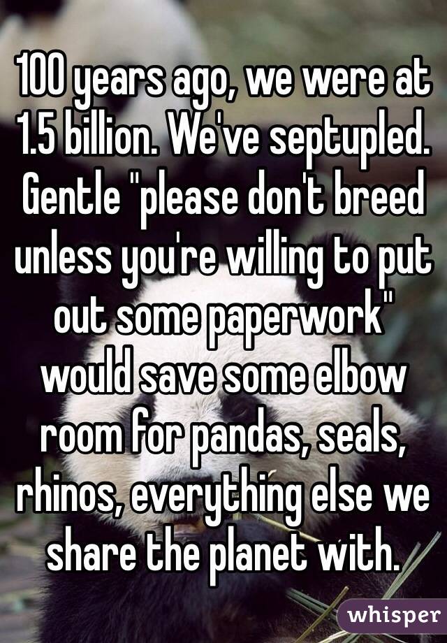 100 years ago, we were at 1.5 billion. We've septupled. Gentle "please don't breed unless you're willing to put out some paperwork" would save some elbow room for pandas, seals, rhinos, everything else we share the planet with.