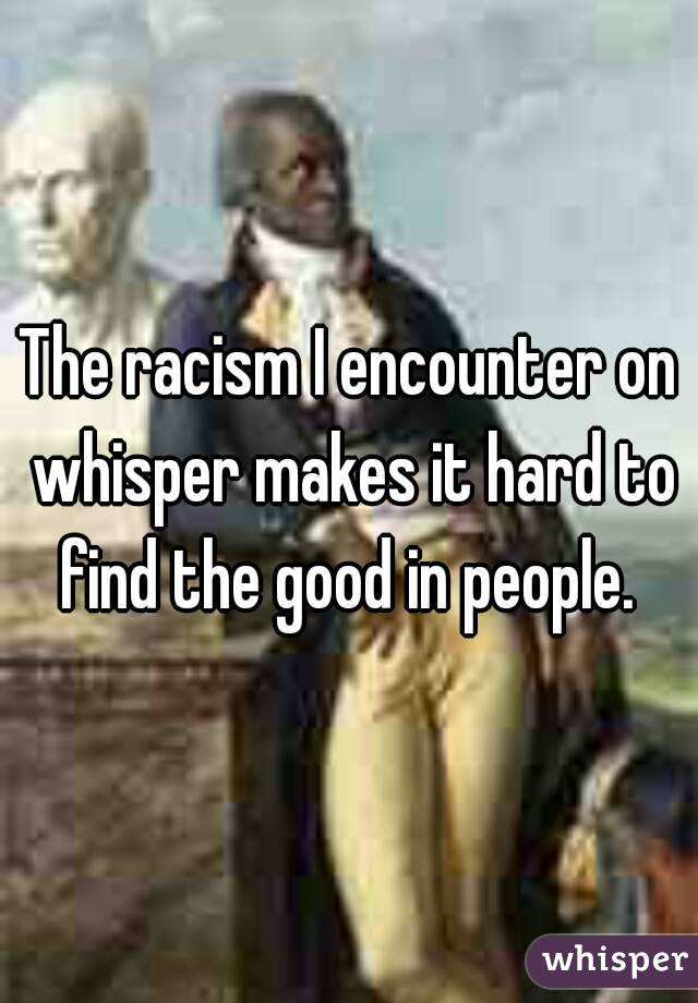 The racism I encounter on whisper makes it hard to find the good in people. 