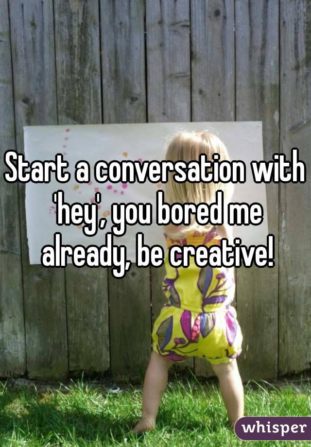 Start a conversation with 'hey', you bored me already, be creative!