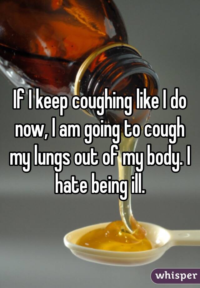 If I keep coughing like I do now, I am going to cough my lungs out of my body. I hate being ill.