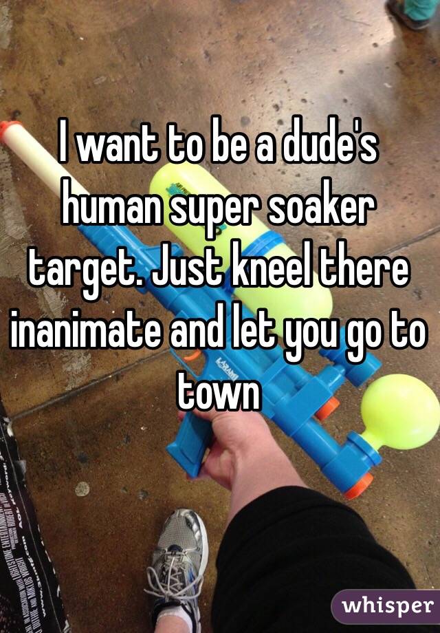 I want to be a dude's human super soaker target. Just kneel there inanimate and let you go to town 