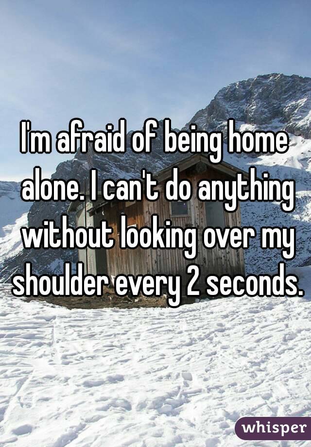 I'm afraid of being home alone. I can't do anything without looking over my shoulder every 2 seconds.