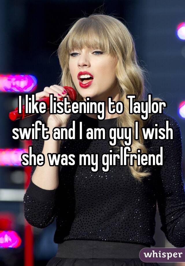 I like listening to Taylor swift and I am guy I wish she was my girlfriend 