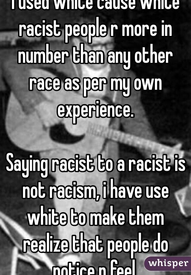 I used white cause white racist people r more in number than any other race as per my own experience.

Saying racist to a racist is not racism, i have use white to make them realize that people do notice n feel.