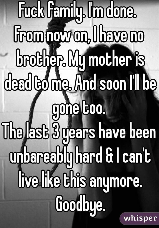 Fuck family. I'm done. 
From now on, I have no brother. My mother is dead to me. And soon I'll be gone too. 
The last 3 years have been unbareably hard & I can't live like this anymore. Goodbye.
