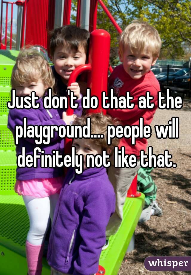 Just don't do that at the playground.... people will definitely not like that.