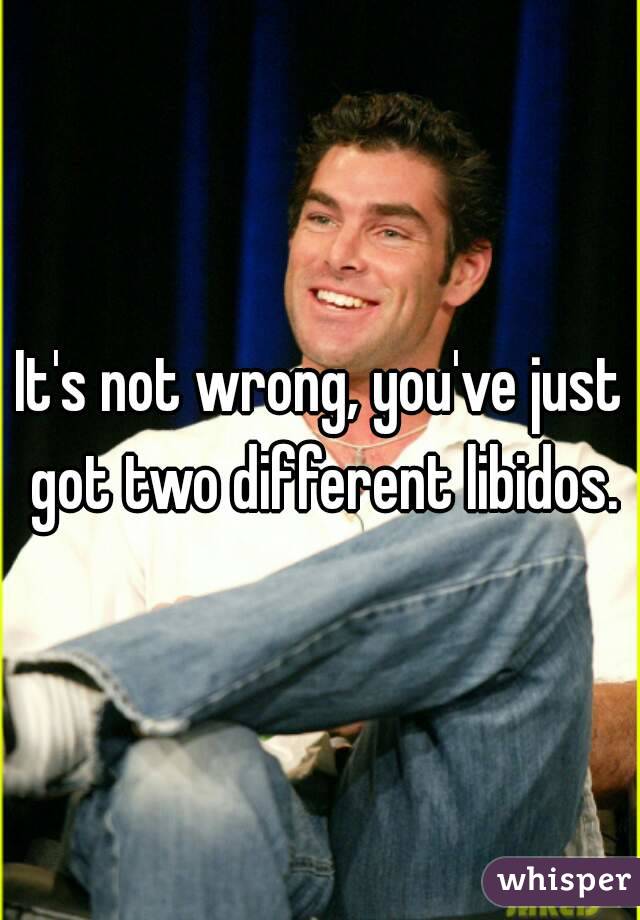 It's not wrong, you've just got two different libidos.