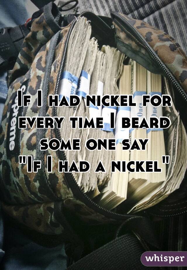 If I had nickel for every time I beard some one say
"If I had a nickel"