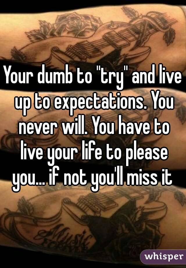 Your dumb to "try" and live up to expectations. You never will. You have to live your life to please you... if not you'll miss it 