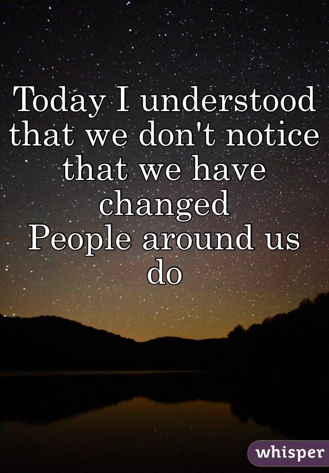 Today I understood that we don't notice that we have changed
People around us do