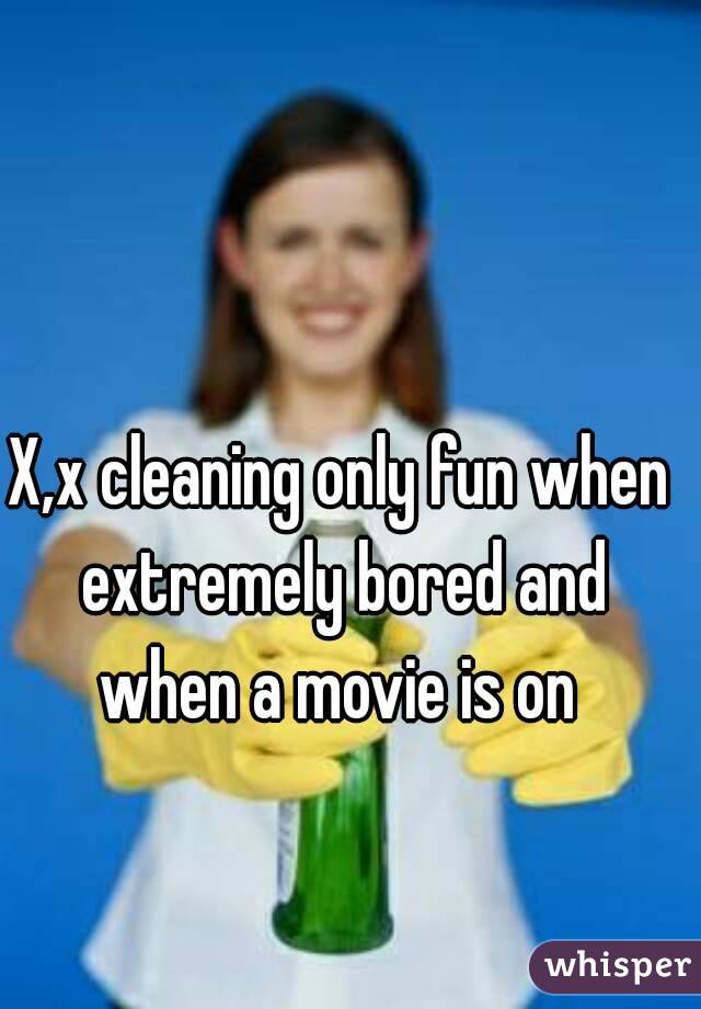 X,x cleaning only fun when extremely bored and when a movie is on 