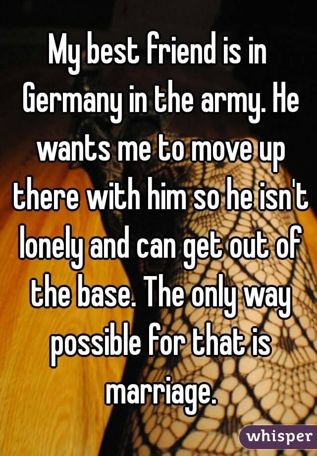 My best friend is in Germany in the army. He wants me to move up there with him so he isn't lonely and can get out of the base. The only way possible for that is marriage.