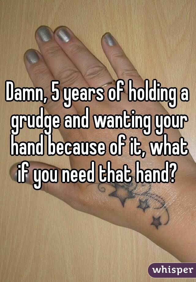 Damn, 5 years of holding a grudge and wanting your hand because of it, what if you need that hand? 