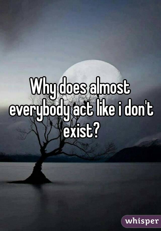 Why does almost everybody act like i don't exist?