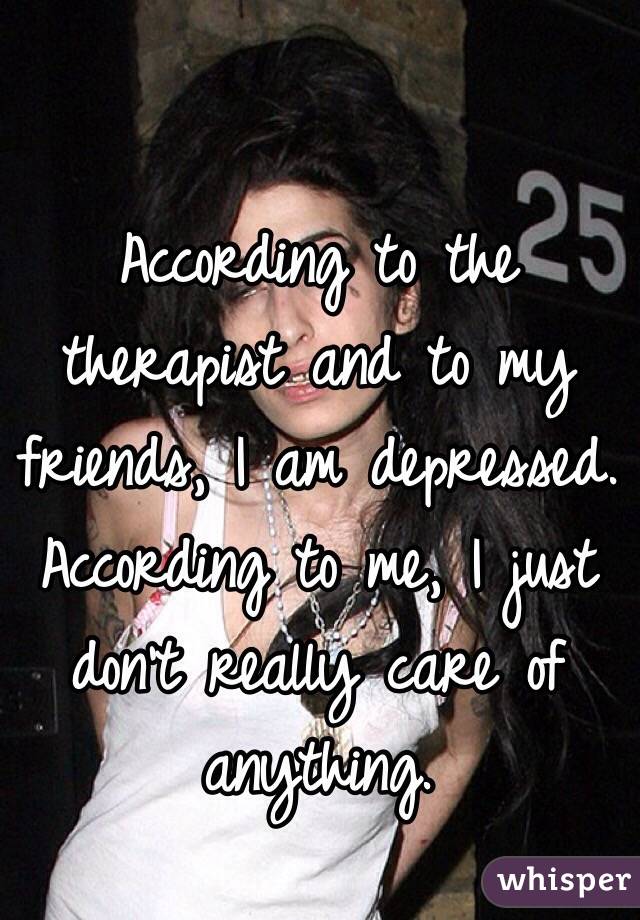 According to the therapist and to my friends, I am depressed. 
According to me, I just don't really care of anything. 