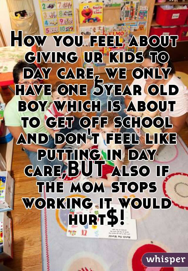 How you feel about giving ur kids to day care, we only have one 5year old boy which is about to get off school and don't feel like putting in day care,BUT also if the mom stops working it would hurt$!