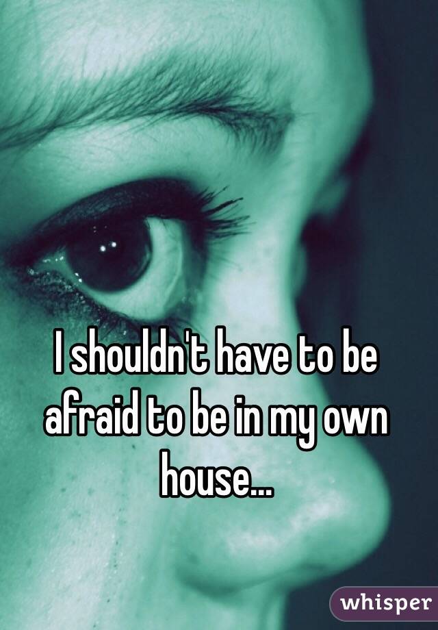 I shouldn't have to be afraid to be in my own house...