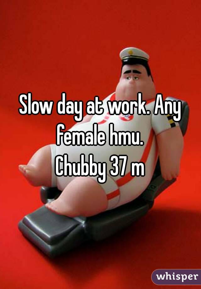 Slow day at work. Any female hmu. 
Chubby 37 m