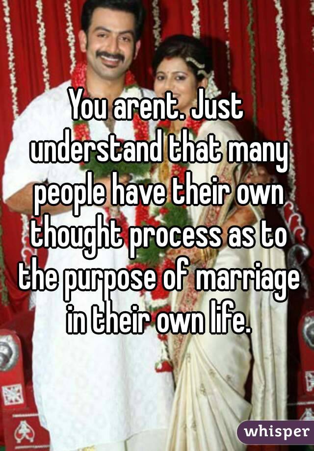 You arent. Just understand that many people have their own thought process as to the purpose of marriage in their own life.