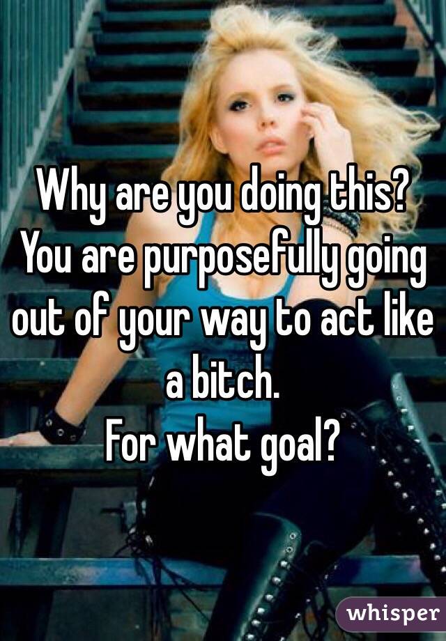 Why are you doing this? You are purposefully going out of your way to act like a bitch.
For what goal?