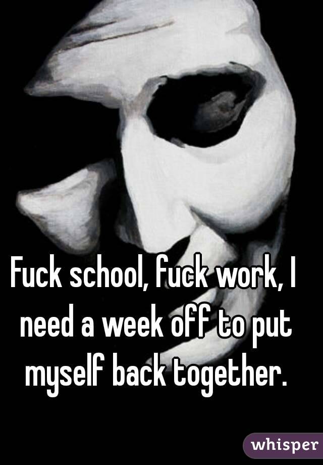 Fuck school, fuck work, I need a week off to put myself back together.