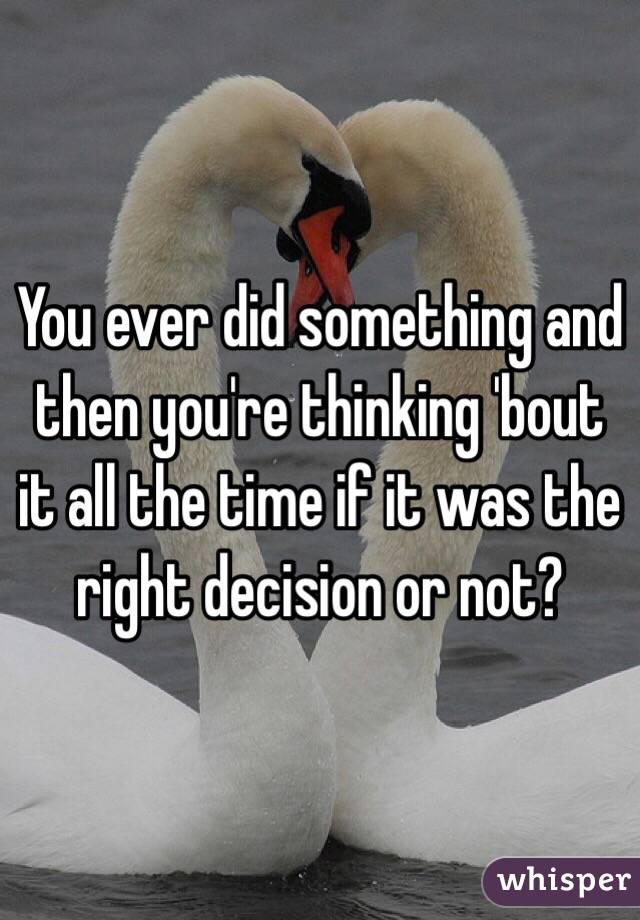 You ever did something and then you're thinking 'bout it all the time if it was the right decision or not?