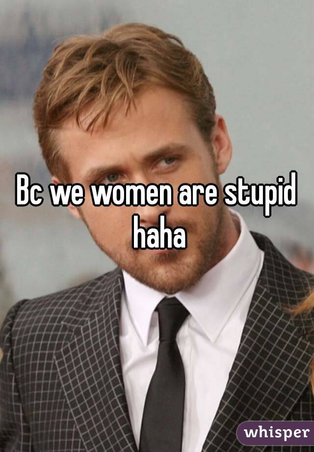 Bc we women are stupid haha