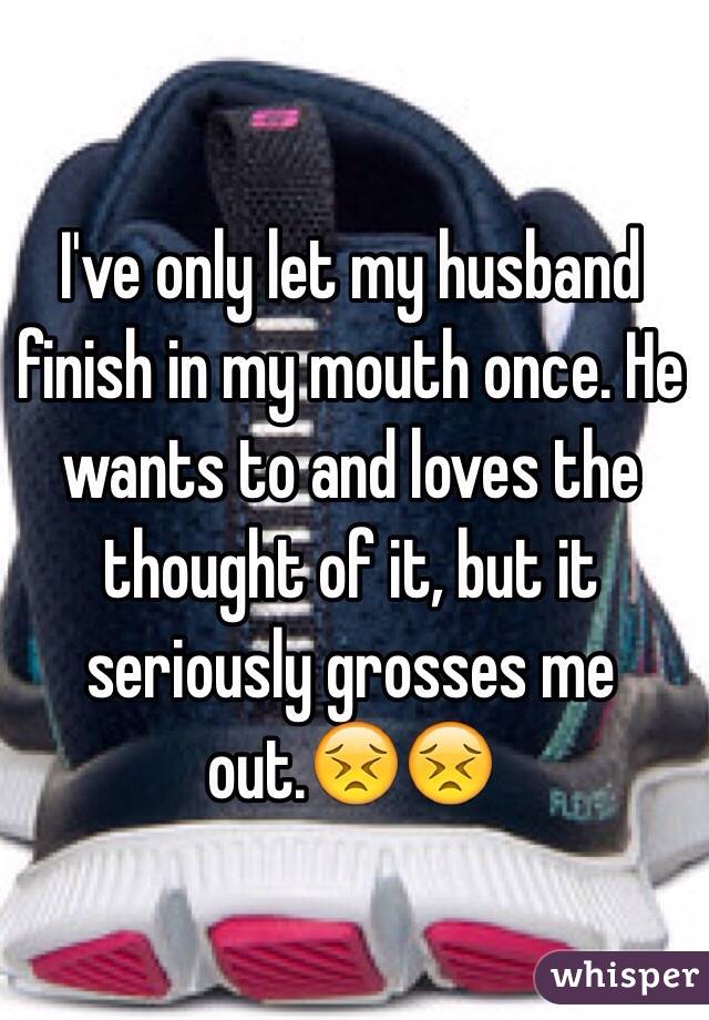 I've only let my husband finish in my mouth once. He wants to and loves the thought of it, but it seriously grosses me out.😣😣