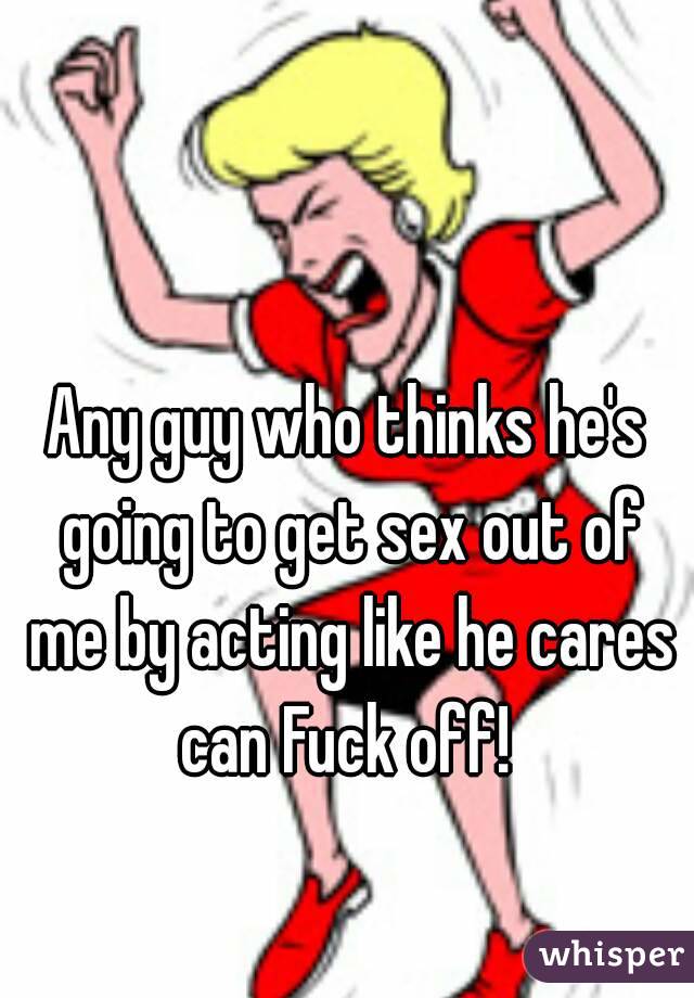 Any guy who thinks he's going to get sex out of me by acting like he cares can Fuck off! 