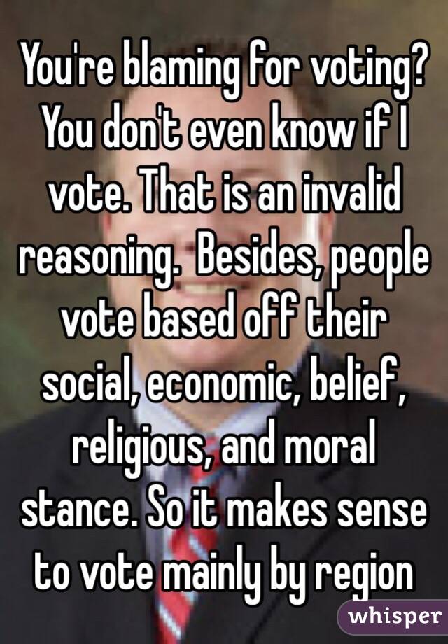 You're blaming for voting? You don't even know if I vote. That is an invalid reasoning.  Besides, people vote based off their social, economic, belief, religious, and moral stance. So it makes sense to vote mainly by region 