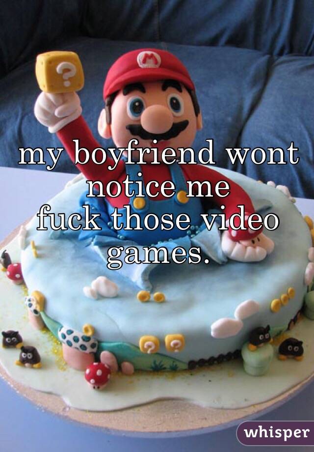 my boyfriend wont notice me
fuck those video games.


