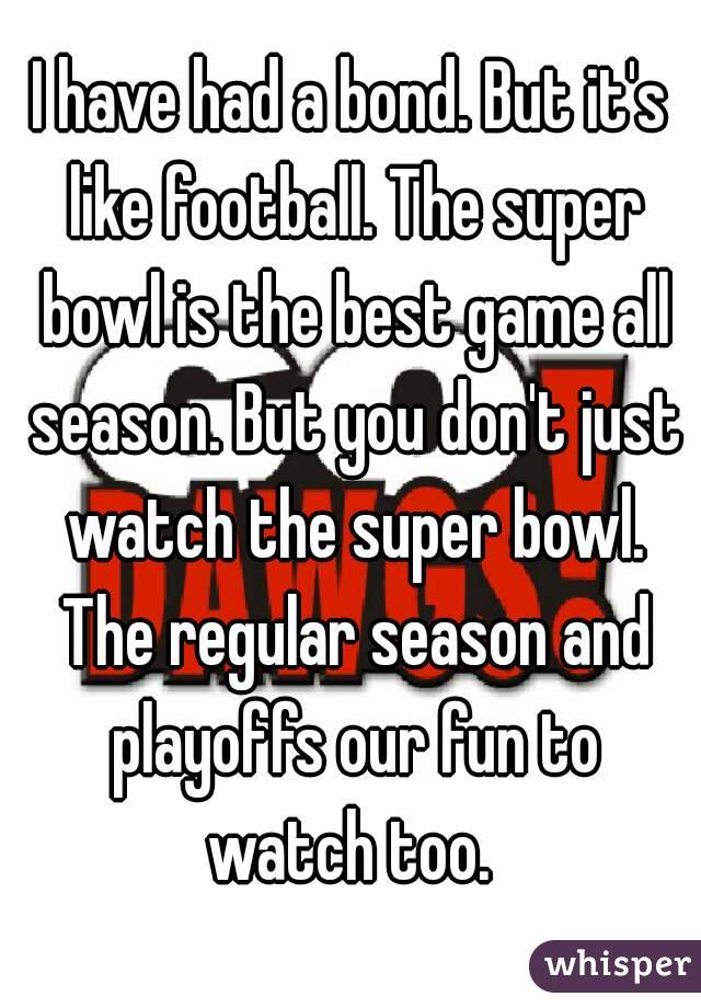 I have had a bond. But it's like football. The super bowl is the best game all season. But you don't just watch the super bowl. The regular season and playoffs our fun to watch too. 