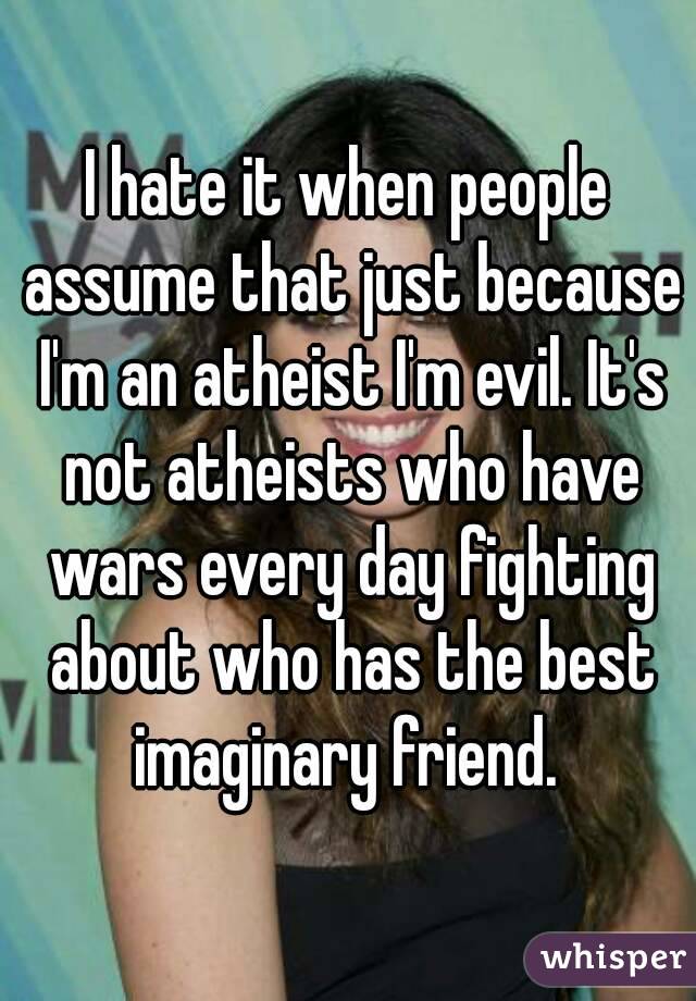 I hate it when people assume that just because I'm an atheist I'm evil. It's not atheists who have wars every day fighting about who has the best imaginary friend. 