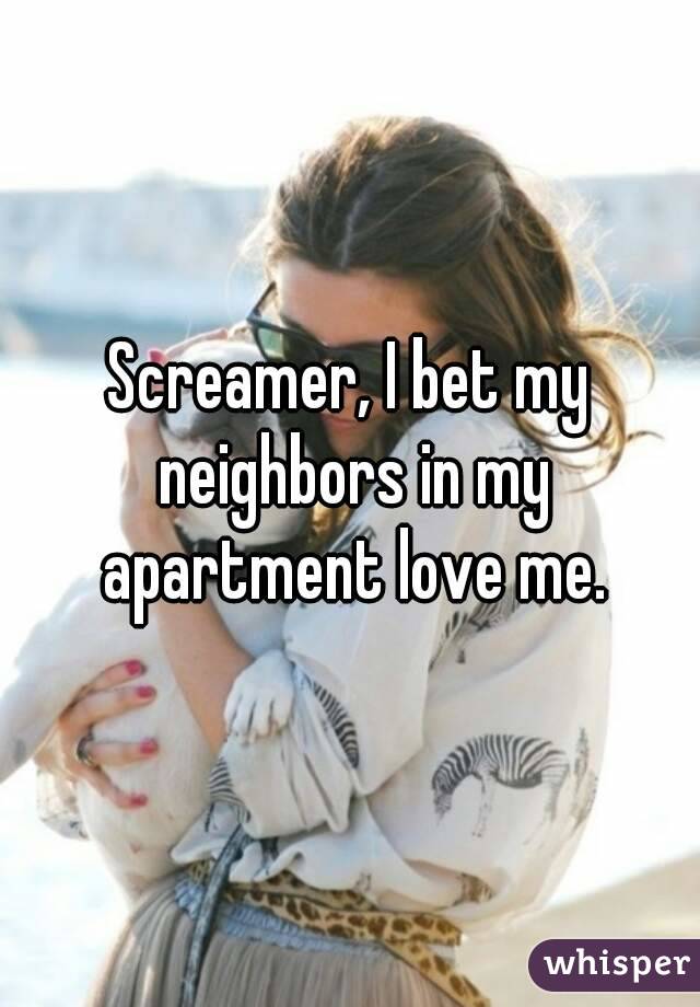 Screamer, I bet my neighbors in my apartment love me.