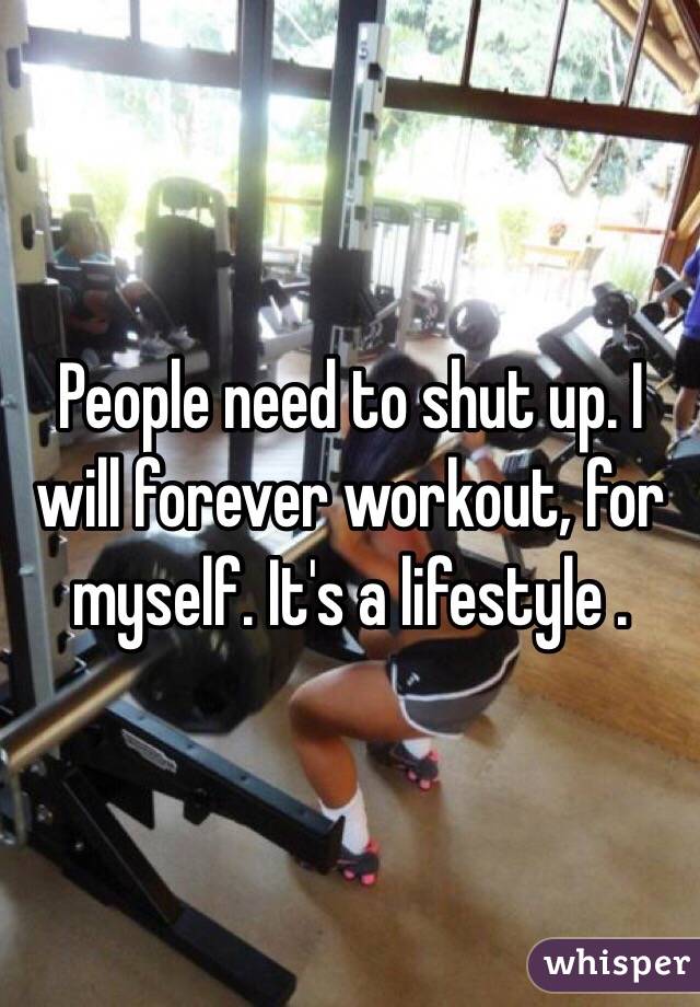 People need to shut up. I will forever workout, for myself. It's a lifestyle .