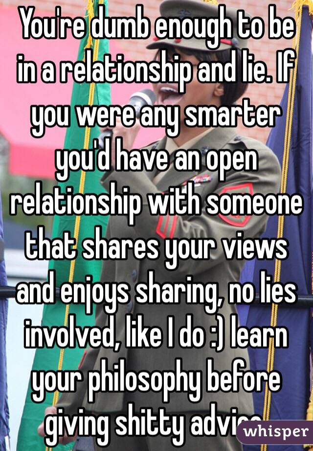 You're dumb enough to be in a relationship and lie. If you were any smarter you'd have an open relationship with someone that shares your views and enjoys sharing, no lies involved, like I do :) learn your philosophy before giving shitty advice. 