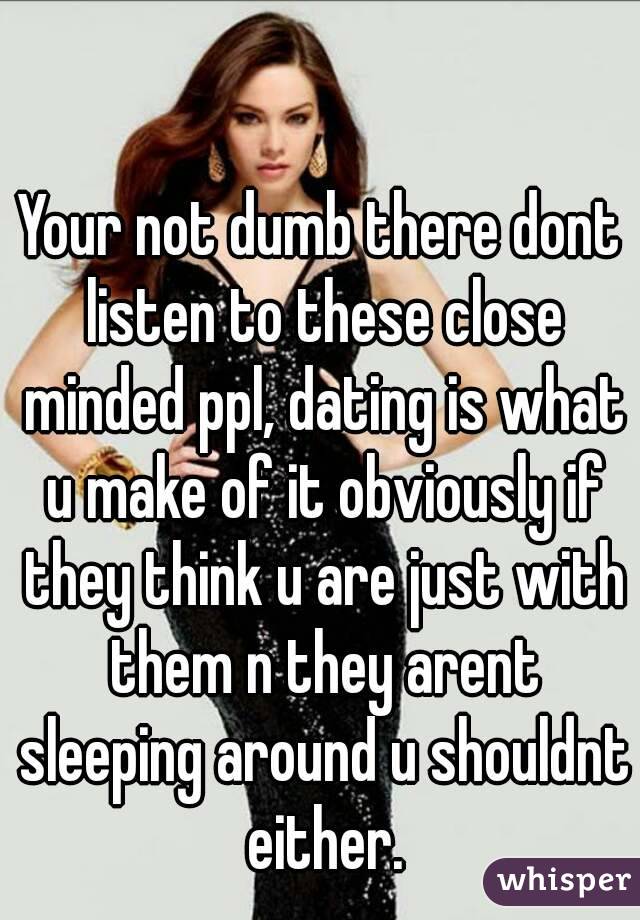Your not dumb there dont listen to these close minded ppl, dating is what u make of it obviously if they think u are just with them n they arent sleeping around u shouldnt either.
