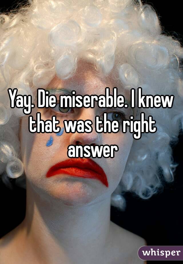Yay. Die miserable. I knew that was the right answer