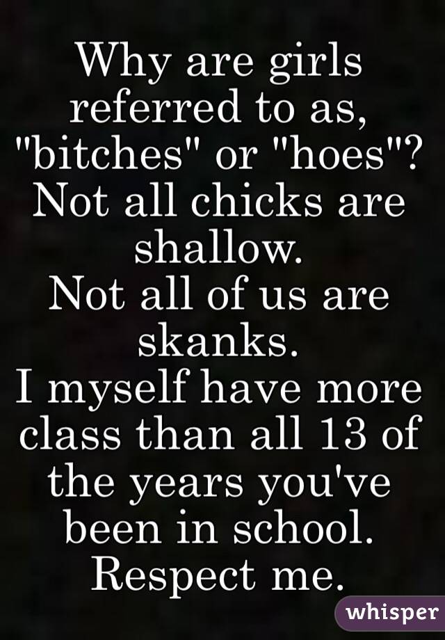 Why are girls referred to as, "bitches" or "hoes"?
Not all chicks are shallow.
Not all of us are skanks.
I myself have more class than all 13 of the years you've been in school.
Respect me.