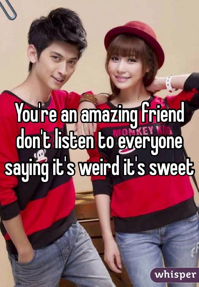 You're an amazing friend don't listen to everyone saying it's weird it's sweet 