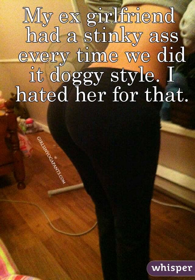 My ex girlfriend had a stinky ass every time we did it doggy style. I hated her for that.