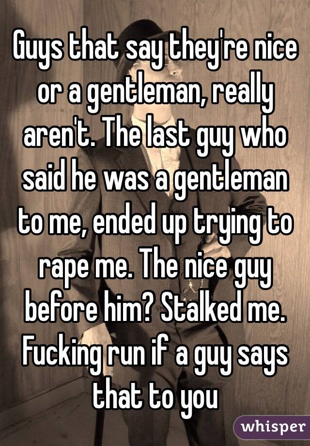 Guys that say they're nice or a gentleman, really aren't. The last guy who said he was a gentleman to me, ended up trying to rape me. The nice guy before him? Stalked me. Fucking run if a guy says that to you