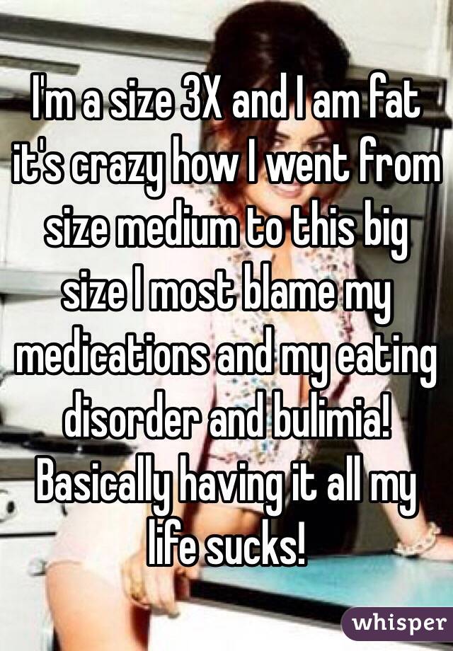I'm a size 3X and I am fat it's crazy how I went from size medium to this big size I most blame my medications and my eating disorder and bulimia! Basically having it all my life sucks!