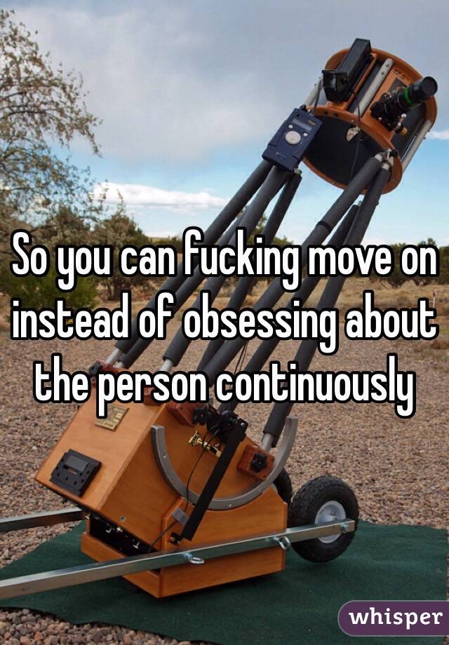 So you can fucking move on instead of obsessing about the person continuously 