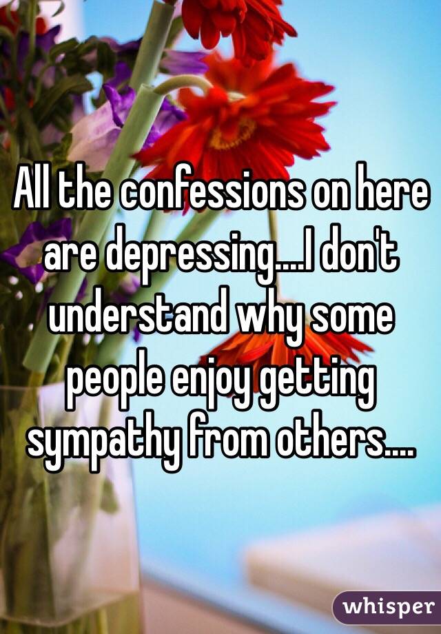All the confessions on here are depressing....I don't understand why some people enjoy getting sympathy from others....