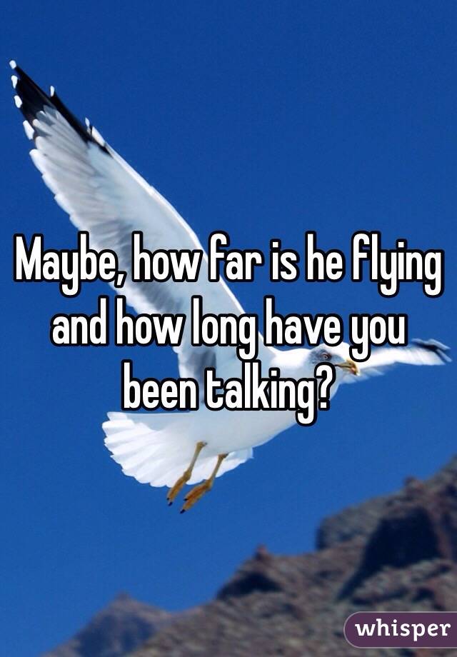 Maybe, how far is he flying and how long have you been talking?