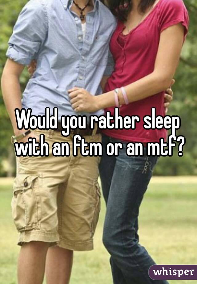 Would you rather sleep with an ftm or an mtf?