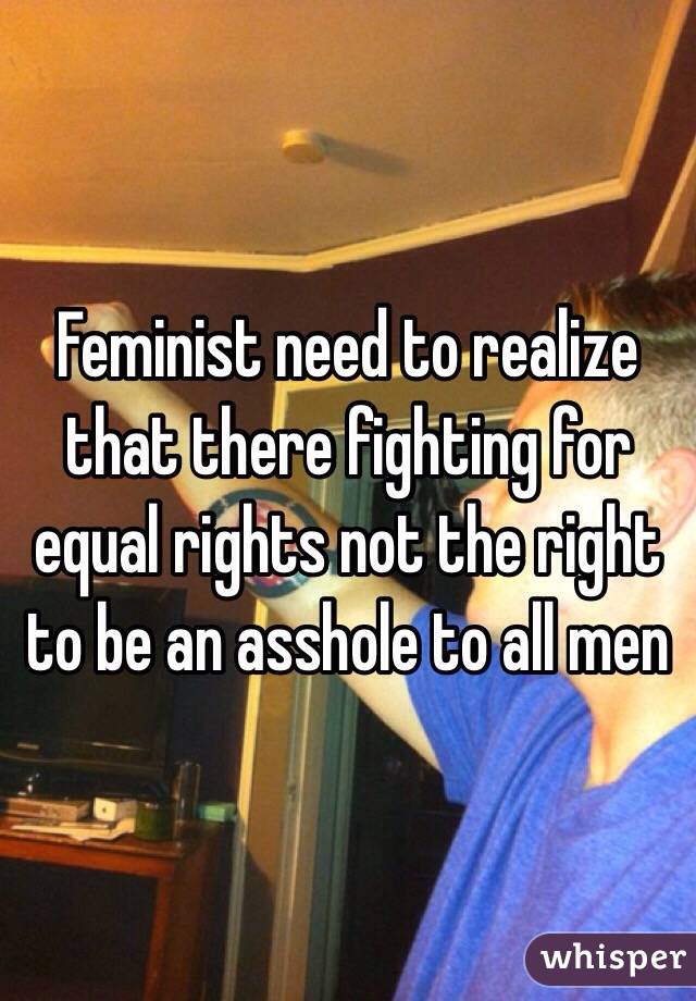 Feminist need to realize that there fighting for equal rights not the right to be an asshole to all men