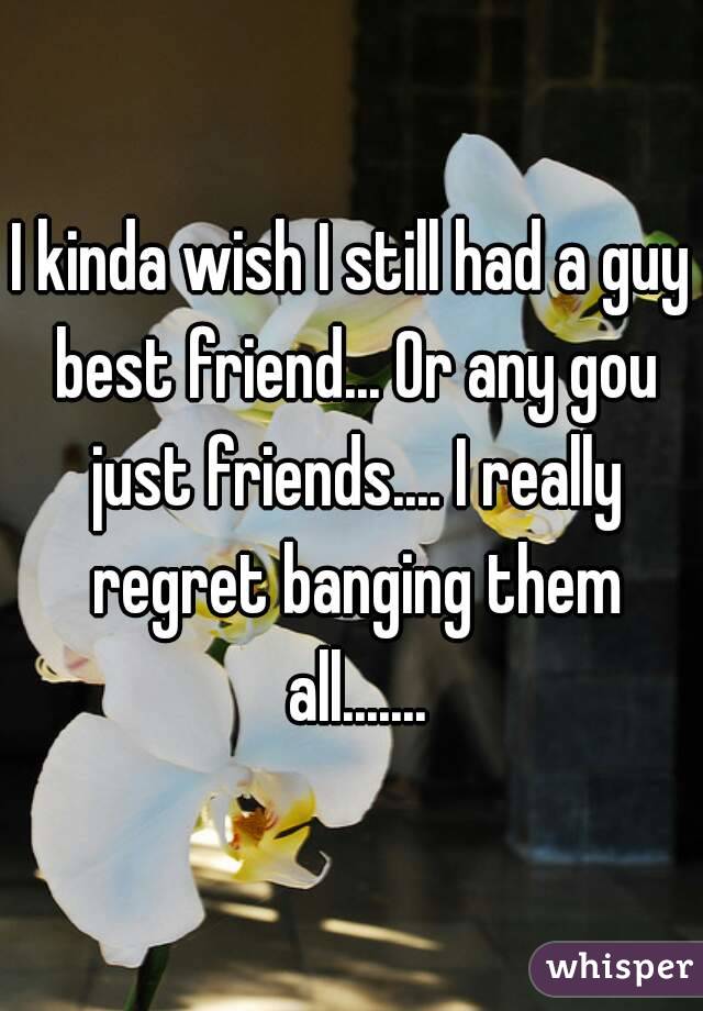 I kinda wish I still had a guy best friend... Or any gou just friends.... I really regret banging them all.......